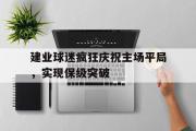 haha体育官网首页-建业球迷疯狂庆祝主场平局，实现保级突破