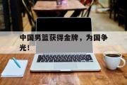 haha体育网页版-中国男篮获得金牌，为国争光！
