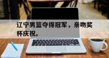 haha体育官网首页-辽宁男篮夺得冠军，亲吻奖杯庆祝。