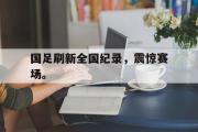 haha体育官方在线入口-国足刷新全国纪录，震惊赛场。