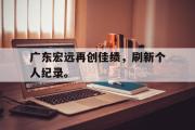 haha体育官方在线入口-广东宏远再创佳绩，刷新个人纪录。