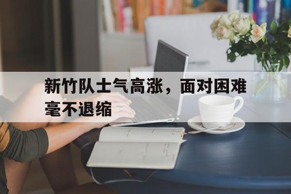 新竹队士气高涨，面对困难毫不退缩